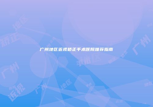 广州地区近视矫正手术医院推荐指南