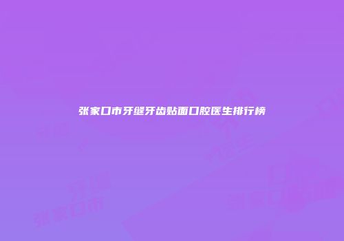 张家口市牙缝牙齿贴面口腔医生排行榜