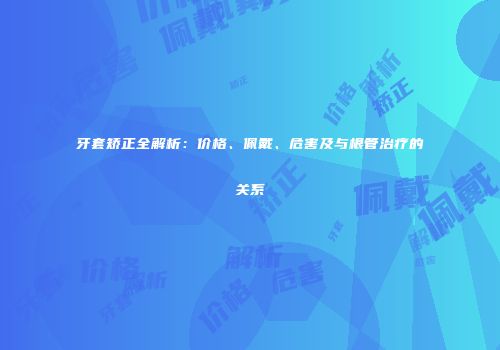 牙套矫正全解析：价格、佩戴、危害及与根管治疗的关系