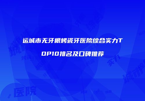 运城市无牙根烤瓷牙医院综合实力TOP10排名及口碑推荐