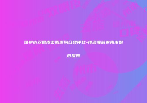 徐州市双眼皮去脂医院口碑评比-排名靠前徐州市整形医院