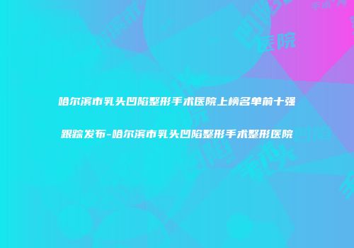 哈尔滨市乳头凹陷整形手术医院上榜名单前十强跟踪发布-哈尔滨市乳头凹陷整形手术整形医院