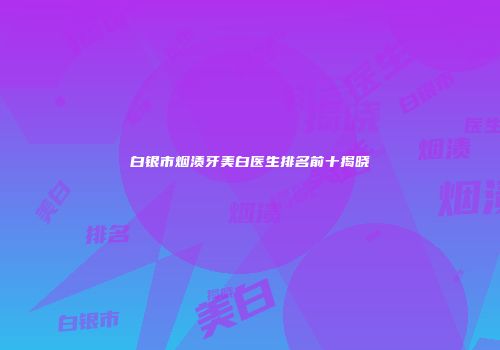 白银市烟渍牙美白医生排名前十揭晓