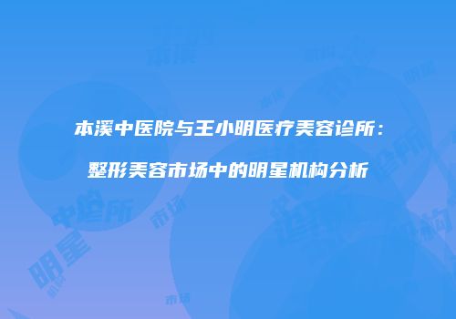 本溪中医院与王小明医疗美容诊所：整形美容市场中的明星机构分析