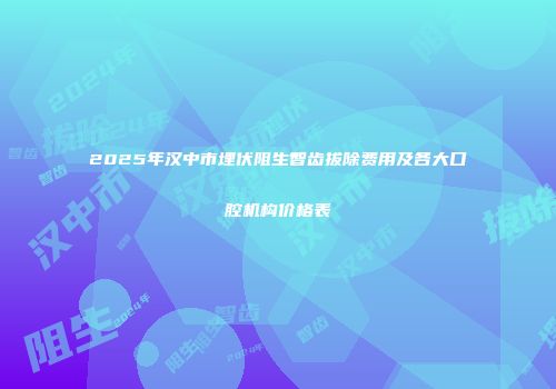2025年汉中市埋伏阻生智齿拔除费用及各大口腔机构价格表