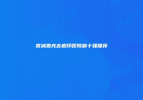 宣城激光去痘印医院前十强推荐