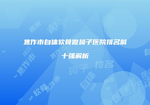 焦作市自体软骨做鼻子医院排名前十强解析