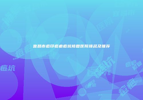 宜昌市痘印痘疤痘坑修复医院排名及推荐