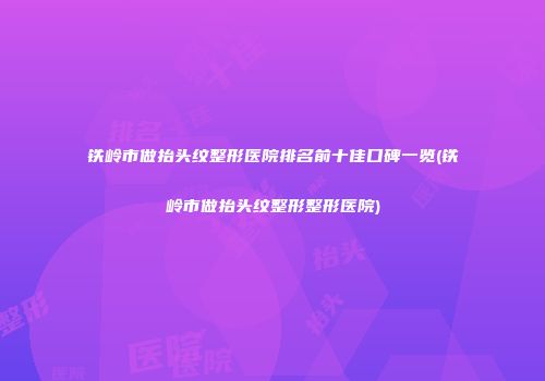 铁岭市做抬头纹整形医院排名前十佳口碑一览(铁岭市做抬头纹整形整形医院)