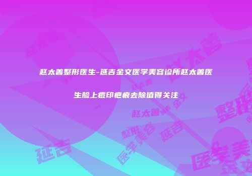 赵太善整形医生-延吉金文医学美容诊所赵太善医生脸上痘印疤痕去除值得关注