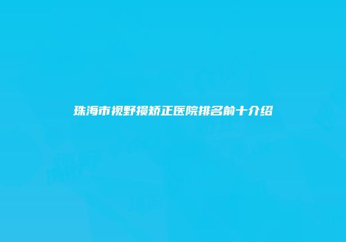 珠海市视野损矫正医院排名前十介绍