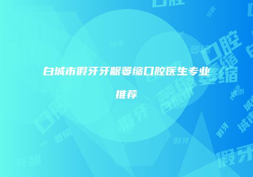 白城市假牙牙龈萎缩口腔医生专业推荐