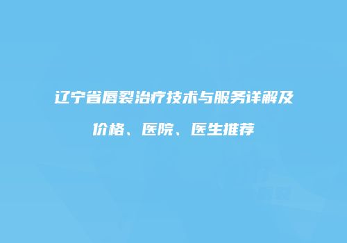辽宁省唇裂治疗技术与服务详解及价格、医院、医生推荐