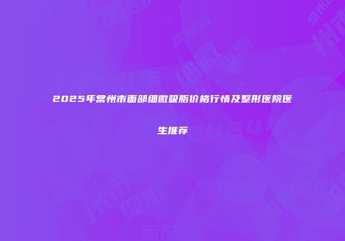 2025年常州市面部细微吸脂价格行情及整形医院医生推荐