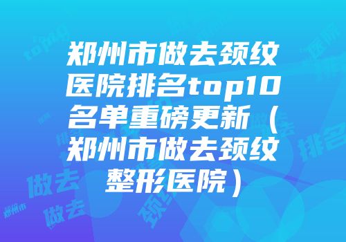 郑州市做去颈纹医院排名top10名单重磅更新（郑州市做去颈纹整形医院）