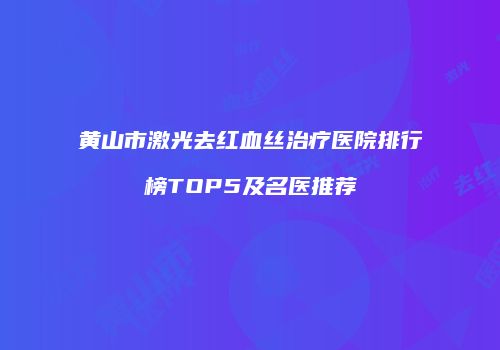 黄山市激光去红血丝治疗医院排行榜TOP5及名医推荐