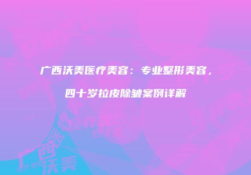 广西沃美医疗美容：专业整形美容，四十岁拉皮除皱案例详解