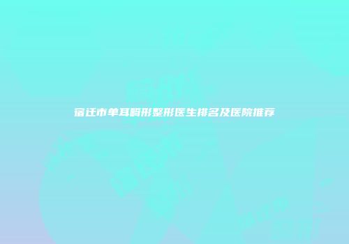 宿迁市单耳畸形整形医生排名及医院推荐