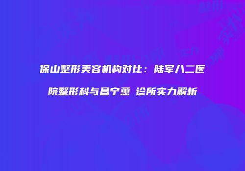 保山整形美容机构对比：陆军八二医院整形科与昌宁蕙媄诊所实力解析