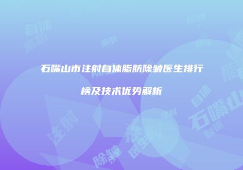石嘴山市注射自体脂肪除皱医生排行榜及技术优势解析
