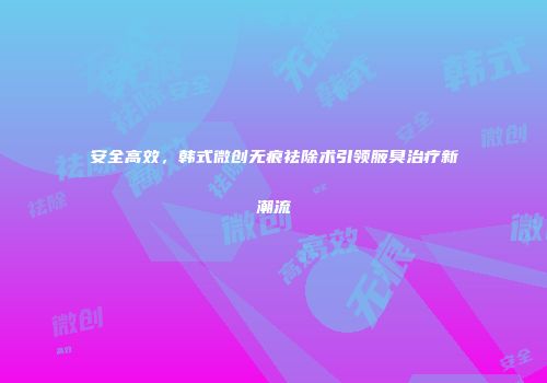 安全高效，韩式微创无痕祛除术引领腋臭治疗新潮流