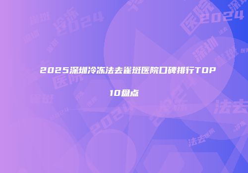 2025深圳冷冻法去雀斑医院口碑排行TOP10盘点
