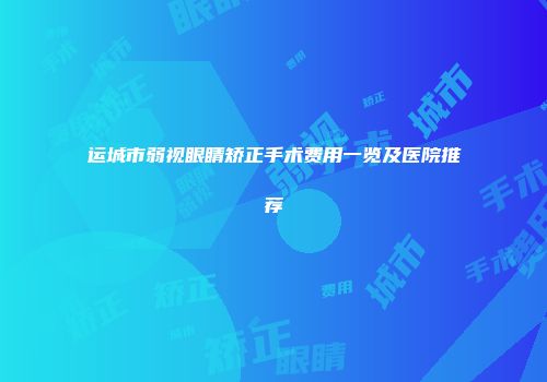 运城市弱视眼睛矫正手术费用一览及医院推荐
