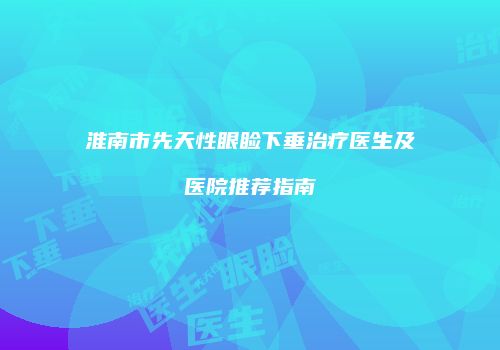 淮南市先天性眼睑下垂治疗医生及医院推荐指南