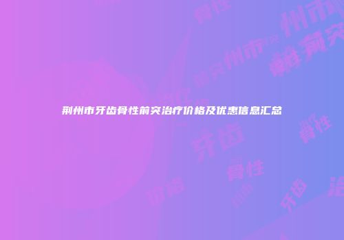 荆州市牙齿骨性前突治疗价格及优惠信息汇总