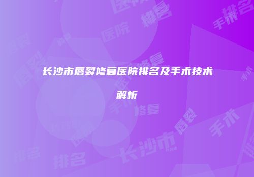 长沙市唇裂修复医院排名及手术技术解析