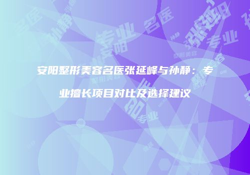 安阳整形美容名医张延峰与孙静：专业擅长项目对比及选择建议