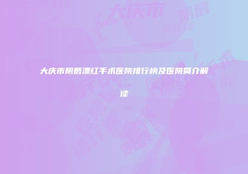 大庆市阴唇漂红手术医院排行榜及医院简介解读
