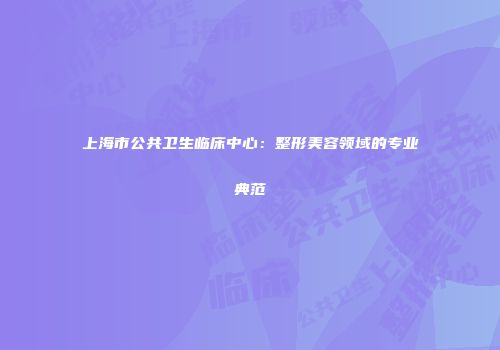 上海市公共卫生临床中心：整形美容领域的专业典范