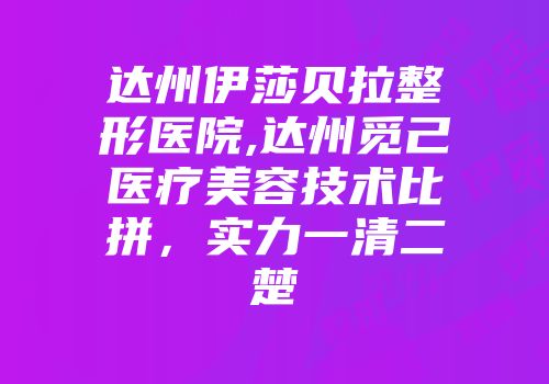 达州伊莎贝拉整形医院,达州觅己医疗美容技术比拼，实力一清二楚