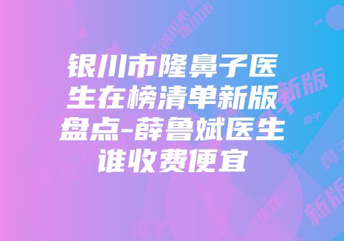 银川市隆鼻子医生在榜清单新版盘点-薛鲁斌医生谁收费便宜