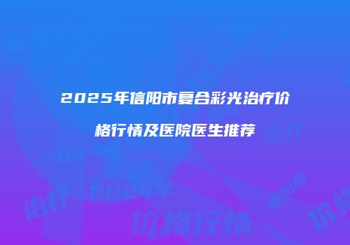 2025年信阳市复合彩光治疗价格行情及医院医生推荐