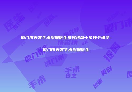 厦门市美容手术提眉医生排名榜前十位独个横评-厦门市美容手术提眉医生