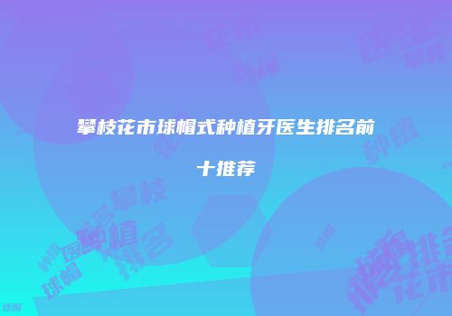 攀枝花市球帽式种植牙医生排名前十推荐