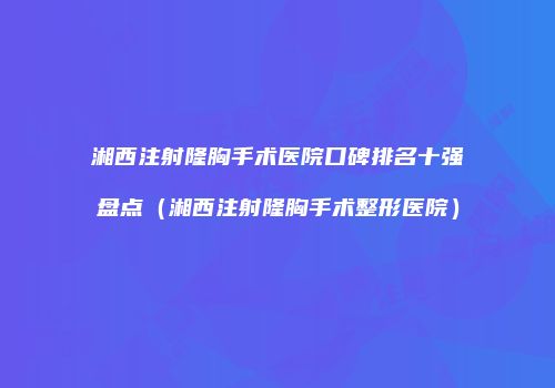 湘西注射隆胸手术医院口碑排名十强盘点（湘西注射隆胸手术整形医院）
