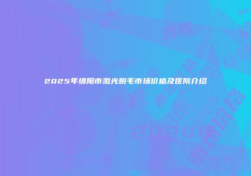 2025年绵阳市激光脱毛市场价格及医院介绍