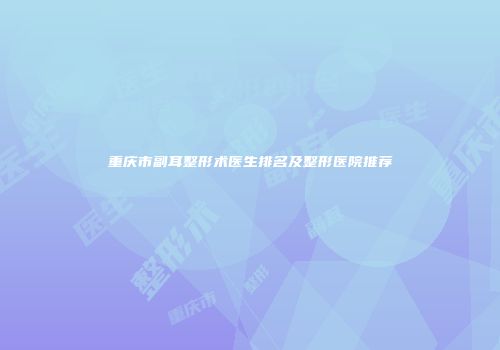 重庆市副耳整形术医生排名及整形医院推荐