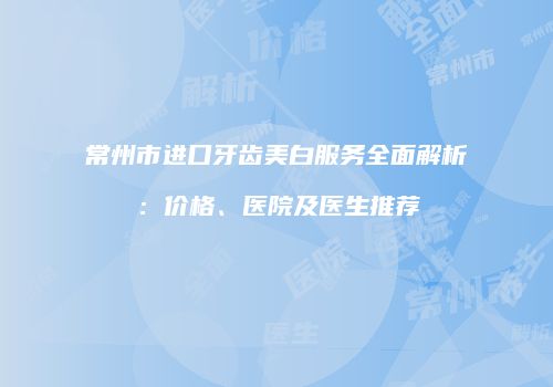常州市进口牙齿美白服务全面解析：价格、医院及医生推荐