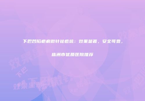 下巴凹陷疤痕微针祛痘坑：效果显著，安全可靠，株洲市优质医院推荐