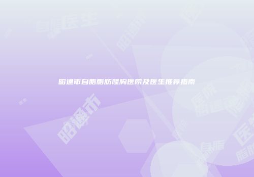 昭通市自脂脂肪隆胸医院及医生推荐指南