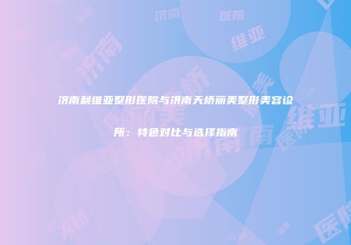 济南利维亚整形医院与济南天桥丽美整形美容诊所：特色对比与选择指南
