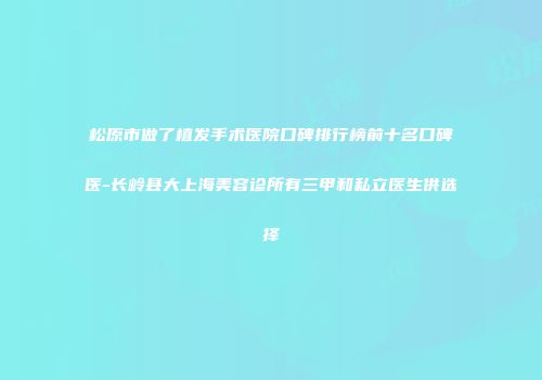 松原市做了植发手术医院口碑排行榜前十名口碑医-长岭县大上海美容诊所有三甲和私立医生供选择