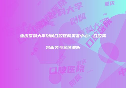 重庆医科大学附属口腔医院美容中心：口腔美容服务与案例解析