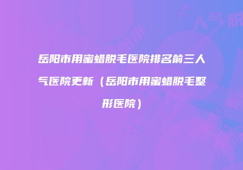 岳阳市用蜜蜡脱毛医院排名前三人气医院更新（岳阳市用蜜蜡脱毛整形医院）