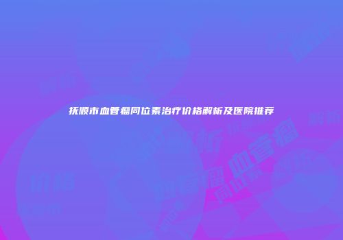 抚顺市血管瘤同位素治疗价格解析及医院推荐