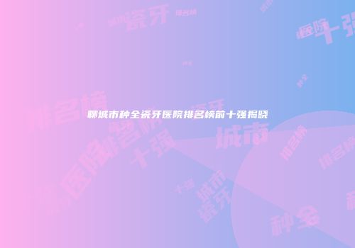 聊城市种全瓷牙医院排名榜前十强揭晓